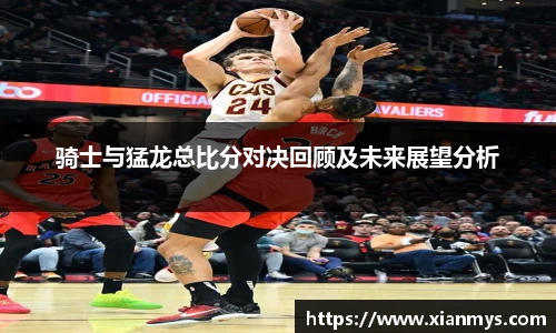 骑士与猛龙总比分对决回顾及未来展望分析