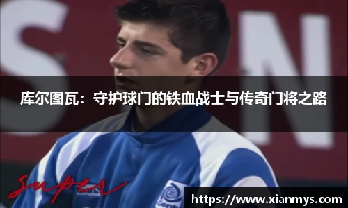 库尔图瓦：守护球门的铁血战士与传奇门将之路